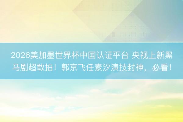 2026美加墨世界杯中国认证平台 央视上新黑马剧超敢拍!郭京飞任素汐演技封神,必看!