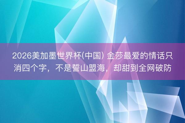 2026美加墨世界杯(中国) 金莎最爱的情话只消四个字，不是誓山盟海，却甜到全网破防