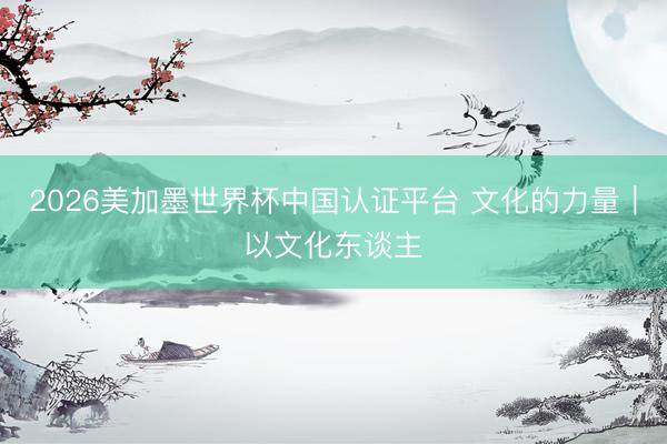 2026美加墨世界杯中国认证平台 文化的力量｜以文化东谈主
