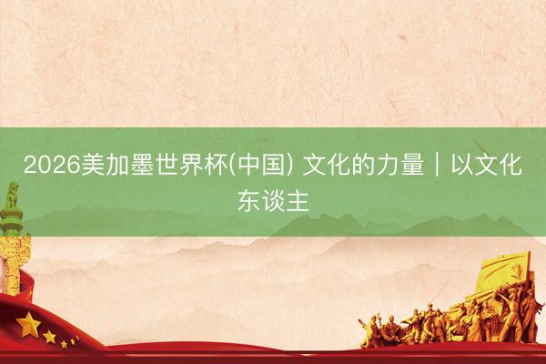 2026美加墨世界杯(中国) 文化的力量｜以文化东谈主