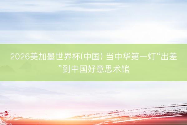 2026美加墨世界杯(中国) 当中华第一灯“出差”到中国好意思术馆