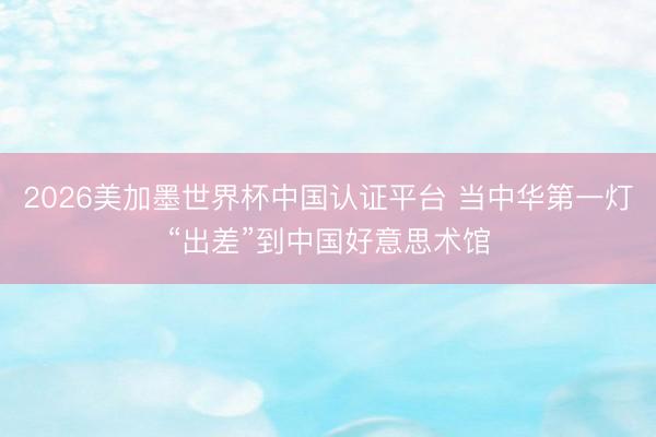 2026美加墨世界杯中国认证平台 当中华第一灯“出差”到中国好意思术馆