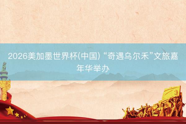 2026美加墨世界杯(中国) “奇遇乌尔禾”文旅嘉年华举办
