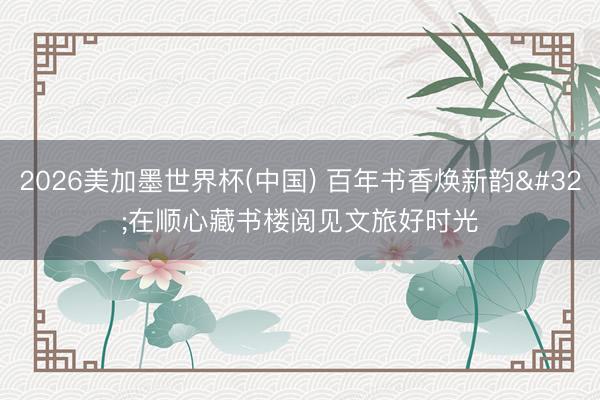 2026美加墨世界杯(中国) 百年书香焕新韵 在顺心藏书楼阅见文旅好时光