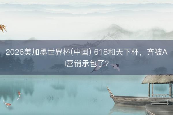 2026美加墨世界杯(中国) 618和天下杯，齐被AI营销承包了？