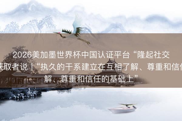 2026美加墨世界杯中国认证平台 “隆起社交使臣奖章”获取者说｜“执久的干系建立在互相了解、尊重和信任的基础上”