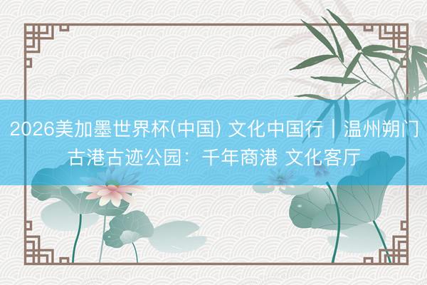 2026美加墨世界杯(中国) 文化中国行｜温州朔门古港古迹公园：千年商港 文化客厅
