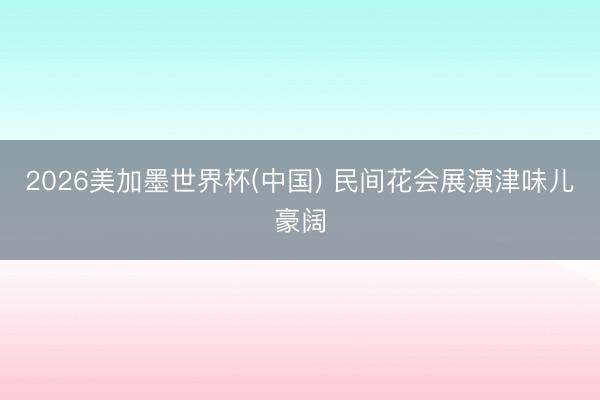 2026美加墨世界杯(中国) 民间花会展演津味儿豪阔