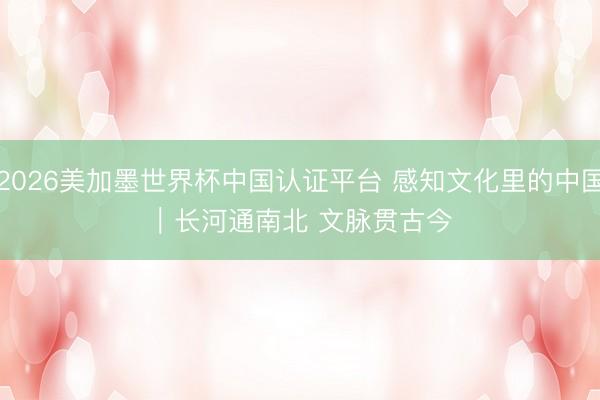 2026美加墨世界杯中国认证平台 感知文化里的中国｜长河通南北 文脉贯古今