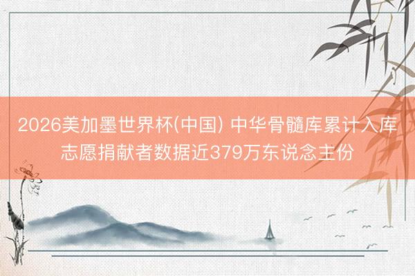2026美加墨世界杯(中国) 中华骨髓库累计入库志愿捐献者数据近379万东说念主份