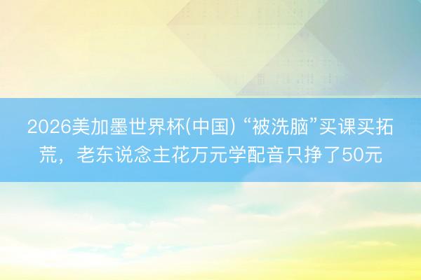 2026美加墨世界杯(中国) “被洗脑”买课买拓荒，老东说念主花万元学配音只挣了50元