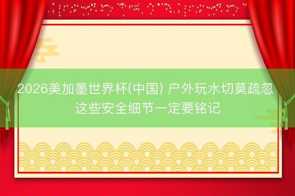 2026美加墨世界杯(中国) 户外玩水切莫疏忽 这些安全细节一定要铭记