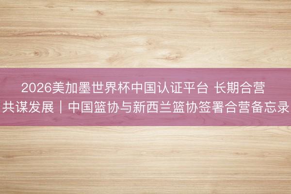 2026美加墨世界杯中国认证平台 长期合营 共谋发展｜中国篮协与新西兰篮协签署合营备忘录