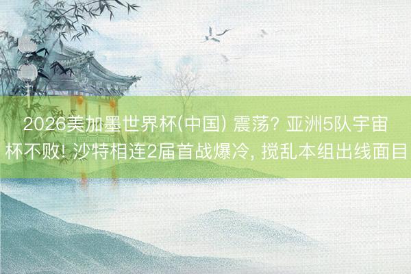 2026美加墨世界杯(中国) 震荡? 亚洲5队宇宙杯不败! 沙特相连2届首战爆冷， 搅乱本组出线面目