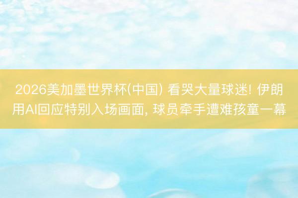 2026美加墨世界杯(中国) 看哭大量球迷! 伊朗用AI回应特别入场画面， 球员牵手遭难孩童一幕