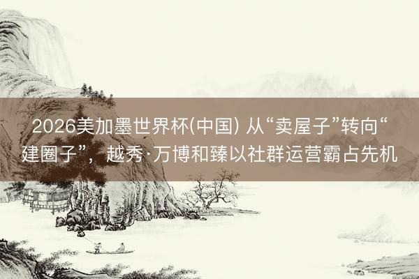 2026美加墨世界杯(中国) 从“卖屋子”转向“建圈子”,越秀·万博和臻以社群运营霸占先机