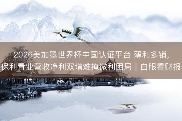 2026美加墨世界杯中国认证平台 薄利多销,保利置业营收净利双增难掩微利困局|白眼看财报