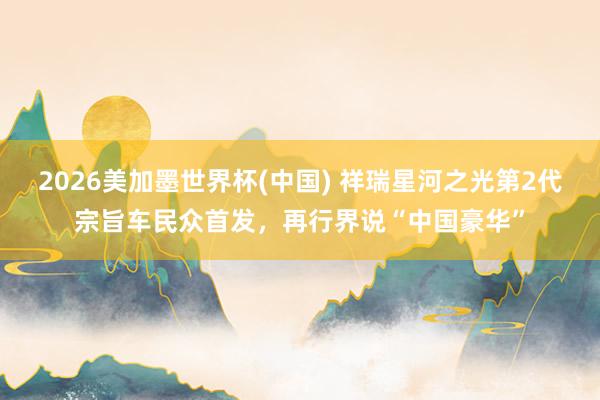 2026美加墨世界杯(中国) 祥瑞星河之光第2代宗旨车民众首发,再行界说“中国豪华”