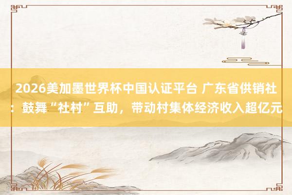 2026美加墨世界杯中国认证平台 广东省供销社：鼓舞“社村”互助，带动村集体经济收入超亿元