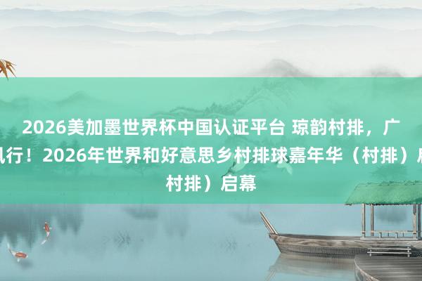2026美加墨世界杯中国认证平台 琼韵村排，广货风行！2026年世界和好意思乡村排球嘉年华（村排）启幕