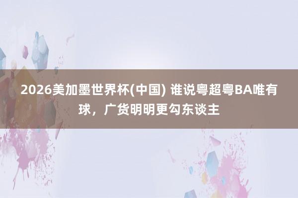 2026美加墨世界杯(中国) 谁说粤超粤BA唯有球，广货明明更勾东谈主