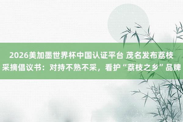 2026美加墨世界杯中国认证平台 茂名发布荔枝采摘倡议书：对持不熟不采，看护“荔枝之乡”品牌