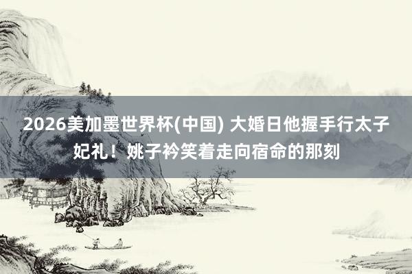 2026美加墨世界杯(中国) 大婚日他握手行太子妃礼！姚子衿笑着走向宿命的那刻