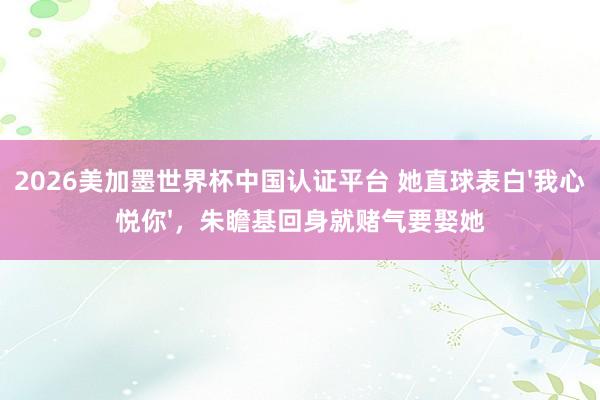 2026美加墨世界杯中国认证平台 她直球表白'我心悦你',朱瞻基回身就赌气要娶她