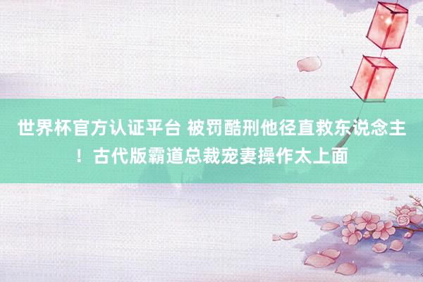 世界杯官方认证平台 被罚酷刑他径直救东说念主！古代版霸道总裁宠妻操作太上面
