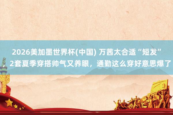 2026美加墨世界杯(中国) 万茜太合适“短发”，2套夏季穿搭帅气又养眼，通勤这么穿好意思爆了