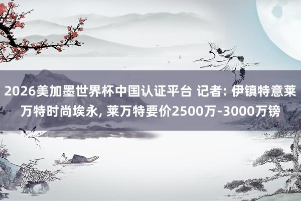 2026美加墨世界杯中国认证平台 记者: 伊镇特意莱万特时尚埃永， 莱万特要价2500万-3000万镑