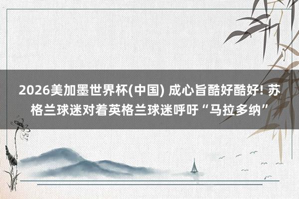 2026美加墨世界杯(中国) 成心旨酷好酷好! 苏格兰球迷对着英格兰球迷呼吁“马拉多纳”