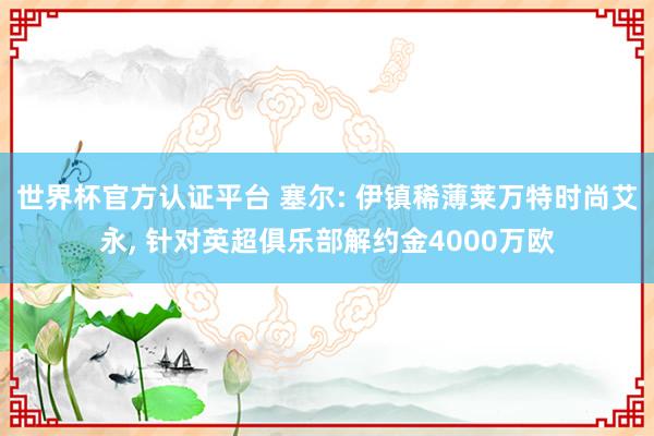 世界杯官方认证平台 塞尔: 伊镇稀薄莱万特时尚艾永， 针对英超俱乐部解约金4000万欧