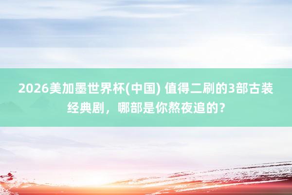 2026美加墨世界杯(中国) 值得二刷的3部古装经典剧,哪部是你熬夜追的?