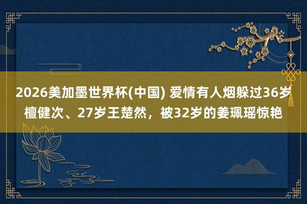 2026美加墨世界杯(中国) 爱情有人烟躲过36岁檀健次、27岁王楚然,被32岁的姜珮瑶惊艳