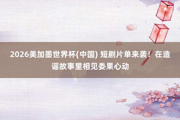 2026美加墨世界杯(中国) 短剧片单来袭！在造谣故事里相见委果心动