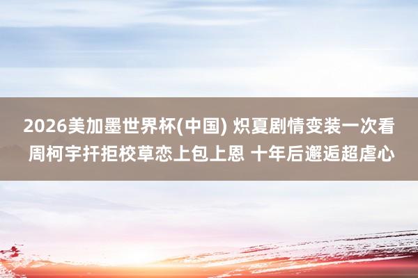 2026美加墨世界杯(中国) 炽夏剧情变装一次看 周柯宇扞拒校草恋上包上恩 十年后邂逅超虐心